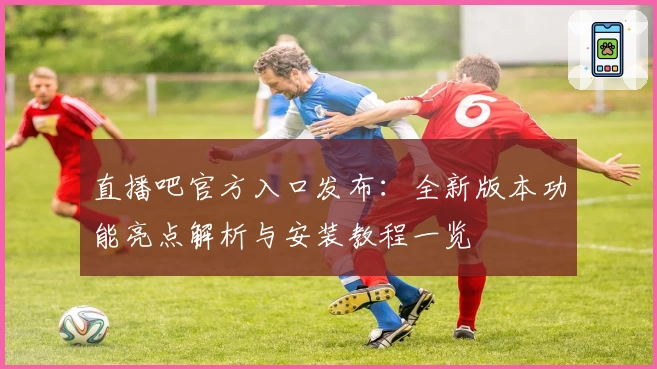 直播吧官方入口发布：全新版本功能亮点解析与安装教程一览