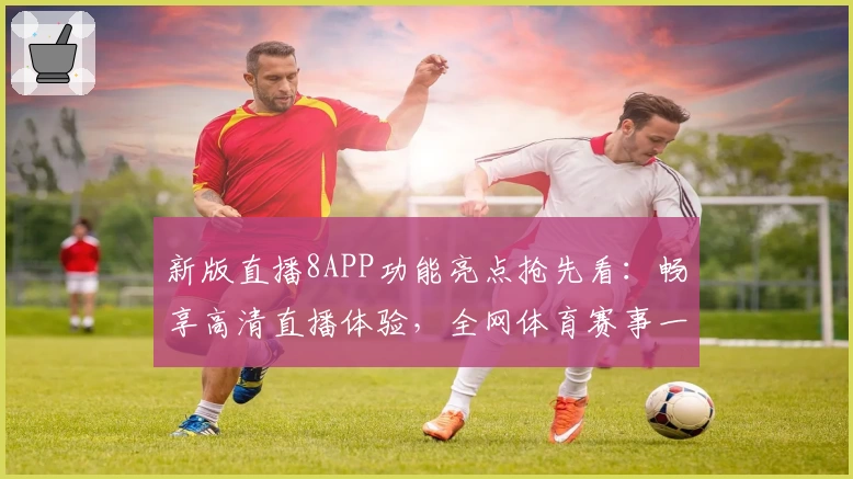 新版直播8APP功能亮点抢先看：畅享高清直播体验，全网体育赛事一键直达
