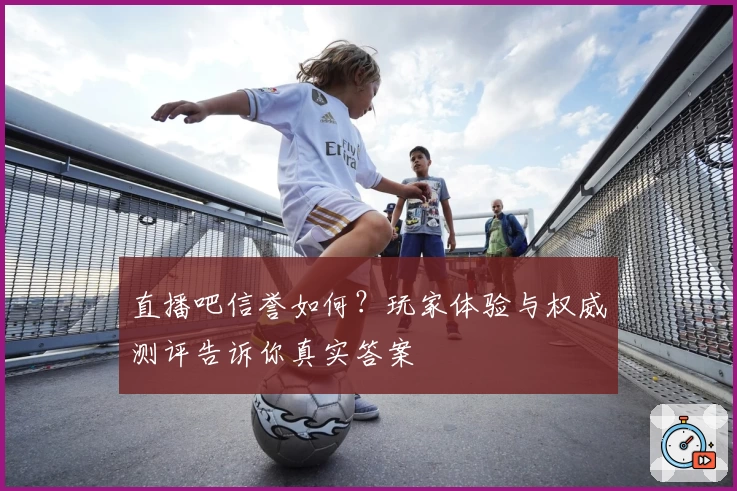 直播吧信誉如何？玩家体验与权威测评告诉你真实答案