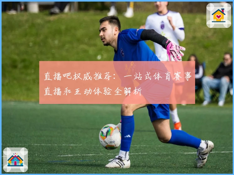 直播吧权威推荐：一站式体育赛事直播和互动体验全解析