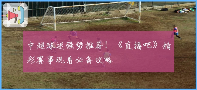 中超球迷强势推荐！《直播吧》精彩赛事观看必备攻略
