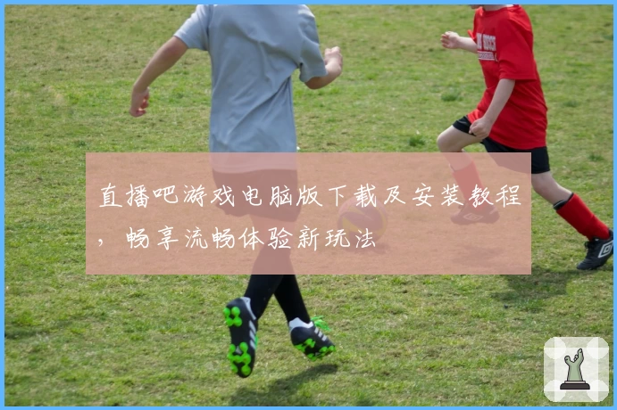 直播吧游戏电脑版下载及安装教程，畅享流畅体验新玩法