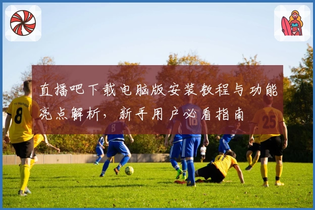 直播吧下载电脑版安装教程与功能亮点解析,新手用户必看指南