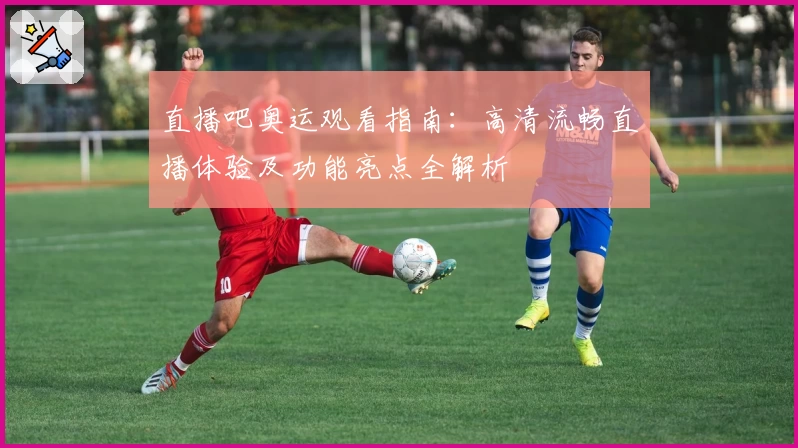 直播吧奥运观看指南：高清流畅直播体验及功能亮点全解析