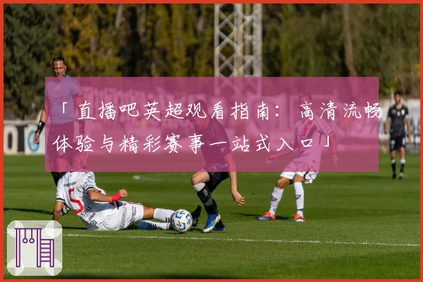 「直播吧英超观看指南：高清流畅体验与精彩赛事一站式入口」