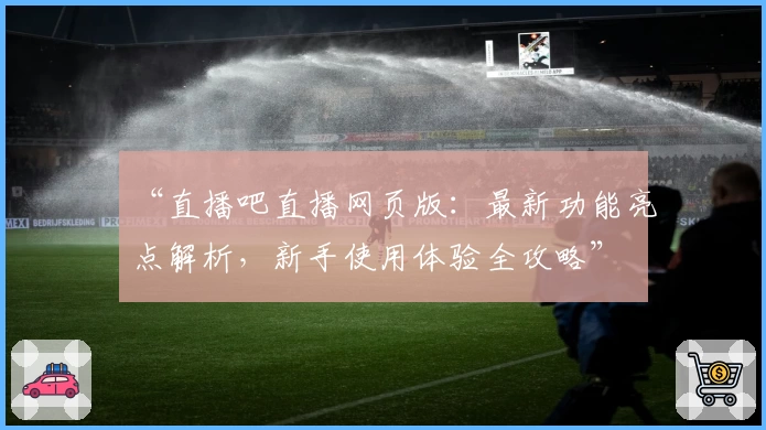 “直播吧直播网页版：最新功能亮点解析，新手使用体验全攻略”